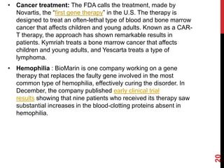 • Cancer treatment: The FDA calls the treatment, made by
Novartis, the “first gene therapy” in the U.S. The therapy is
designed to treat an often-lethal type of blood and bone marrow
cancer that affects children and young adults. Known as a CAR-
T therapy, the approach has shown remarkable results in
patients. Kymriah treats a bone marrow cancer that affects
children and young adults, and Yescarta treats a type of
lymphoma.
• Hemophilia : BioMarin is one company working on a gene
therapy that replaces the faulty gene involved in the most
common type of hemophilia, effectively curing the disorder. In
December, the company published early clinical trial
results showing that nine patients who received its therapy saw
substantial increases in the blood-clotting proteins absent in
hemophilia.
20
 