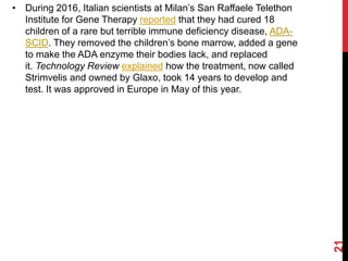 • During 2016, Italian scientists at Milan’s San Raffaele Telethon
Institute for Gene Therapy reported that they had cured 18
children of a rare but terrible immune deficiency disease, ADA-
SCID. They removed the children’s bone marrow, added a gene
to make the ADA enzyme their bodies lack, and replaced
it. Technology Review explained how the treatment, now called
Strimvelis and owned by Glaxo, took 14 years to develop and
test. It was approved in Europe in May of this year.
21
 