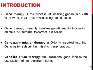 INTRODUCTION
• Gene therapy is the process of inserting genes into cells
to prevent, treat or cure wide range of diseases.
• Gene therapy primarily involves genetic manipulations in
animals or humans to correct a disease.
• Gene augmentation therapy: a DNA is inserted into the
Genome to replace the missing gene product.
• Gene inhibition therapy: the antisense gene inhibits the
expression of the dominant gene.
3
 