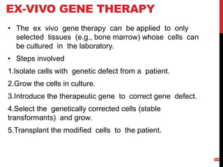EX-VIVO GENE THERAPY
• The ex vivo gene therapy can be applied to only
selected tissues (e.g., bone marrow) whose cells can
be cultured in the laboratory.
• Steps involved
1.lsolate cells with genetic defect from a patient.
2.Grow the cells in culture.
3.Introduce the therapeutic gene to correct gene defect.
4.Select the genetically corrected cells (stable
transformants) and grow.
5.Transplant the modified cells to the patient.
8
 