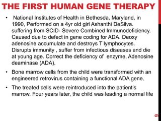 THE FIRST HUMAN GENE THERAPY
• National Institutes of Health in Bethesda, Maryland, in
1990, Performed on a 4yr old girl Ashanthi DeSilva.
suffering from SCID- Severe Combined Immunodeficiency.
Caused due to defect in gene coding for ADA. Deoxy
adenosine accumulate and destroys T lymphocytes.
Disrupts immunity , suffer from infectious diseases and die
at young age. Correct the deficiency of enzyme, Adenosine
deaminase (ADA).
• Bone marrow cells from the child were transformed with an
engineered retrovirus containing a functional ADA gene.
• The treated cells were reintroduced into the patient’s
marrow. Four years later, the child was leading a normal life
9
 