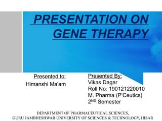 PRESENTATION ON
GENE THERAPY
Presented to:
Himanshi Ma'am
Presented By:
Vikas Dagar
Roll No: 190121220010
M. Pharma (P’Ceutics)
2ND Semester
DEPARTMENT OF PHARMACEUTICAL SCIENCES,
GURU JAMBHESHWAR UNIVERSITY OF SCIENCES & TECHNOLOGY, HISAR
 