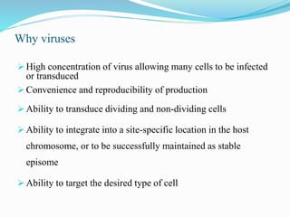 Why viruses
 High concentration of virus allowing many cells to be infected
or transduced
 Convenience and reproducibility of production
 Ability to transduce dividing and non-dividing cells
 Ability to integrate into a site-specific location in the host
chromosome, or to be successfully maintained as stable
episome
 Ability to target the desired type of cell
 