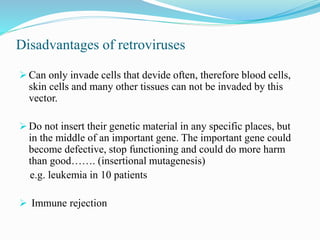 Disadvantages of retroviruses
 Can only invade cells that devide often, therefore blood cells,
skin cells and many other tissues can not be invaded by this
vector.
 Do not insert their genetic material in any specific places, but
in the middle of an important gene. The important gene could
become defective, stop functioning and could do more harm
than good……. (insertional mutagenesis)
e.g. leukemia in 10 patients
 Immune rejection
 