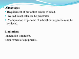 Advantages
 Requirement of protoplast can be avoided.
 Walled intact cells can be penetrated.
 Manipulation of genome of subcellular organelles can be
achieved.
Limitations
Integration is random.
Requirement of equipments.
 