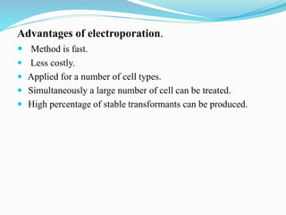 Advantages of electroporation.
 Method is fast.
 Less costly.
 Applied for a number of cell types.
 Simultaneously a large number of cell can be treated.
 High percentage of stable transformants can be produced.
 