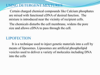 USING DETERGENT MIXTURES
Certain charged chemical compounds like Calcium phosphates
are mixed with functional cDNA of desired function. The
mixture is introduced near the vicinity of recipient cells.
The chemicals disturbs the cell membrane, widens the pore
size and allows cDNA to pass through the cell.
LIPOFECTION
It is a technique used to inject genetic materials into a cell by
means of liposomes. Liposomes are artificial phospholipid
vesicles used to deliver a variety of molecules including DNA
into the cells
 