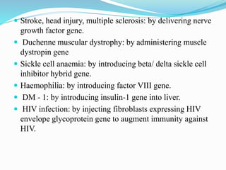  Stroke, head injury, multiple sclerosis: by delivering nerve
growth factor gene.
 Duchenne muscular dystrophy: by administering muscle
dystropin gene
 Sickle cell anaemia: by introducing beta/ delta sickle cell
inhibitor hybrid gene.
 Haemophilia: by introducing factor VIII gene.
 DM - 1: by introducing insulin-1 gene into liver.
 HIV infection: by injecting fibroblasts expressing HIV
envelope glycoprotein gene to augment immunity against
HIV.
 