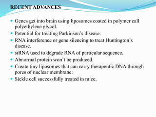 RECENT ADVANCES
 Genes get into brain using liposomes coated in polymer call
polyethylene glycol.
 Potential for treating Parkinson’s disease.
 RNA interference or gene silencing to treat Huntington’s
disease.
 siRNA used to degrade RNA of particular sequence.
 Abnormal protein won’t be produced.
 Create tiny liposomes that can carry therapeutic DNA through
pores of nuclear membrane.
 Sickle cell successfully treated in mice.
 