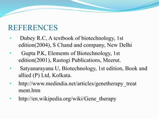 REFERENCES
• Dubey R.C, A textbook of biotechnology, 1st
edition(2004), S Chand and company, New Delhi
• Gupta P.K, Elements of Biotechnology, 1st
edition(2001), Rastogi Publications, Meerut.
• Satyanarayana U, Biotechnology, 1st edition, Book and
allied (P) Ltd, Kolkata.
• http://www.medindia.net/articles/genetherapy_treat
ment.htm
• http://en.wikipedia.org/wiki/Gene_therapy
 