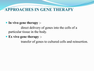 APPROACHES IN GENE THERAPY
 In vivo gene therapy :-
direct delivery of genes into the cells of a
particular tissue in the body.
 Ex vivo gene therapy :-
transfer of genes to cultured cells and reinsertion.
 