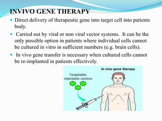 INVIVO GENE THERAPY
 Direct delivery of therapeutic gene into target cell into patients
body.
 Carried out by viral or non viral vector systems. It can be the
only possible option in patients where individual cells cannot
be cultured in vitro in sufficient numbers (e.g. brain cells).
 In vivo gene transfer is necessary when cultured cells cannot
be re-implanted in patients effectively.
 