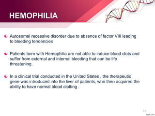 HEMOPHILIA
 Autosomal recessive disorder due to absence of factor VIII leading
to bleeding tendencies
 Patients born with Hemophilia are not able to induce blood clots and
suffer from external and internal bleeding that can be life
threatening.
 In a clinical trial conducted in the United States , the therapeutic
gene was introduced into the liver of patients, who then acquired the
ability to have normal blood clotting .
33
 