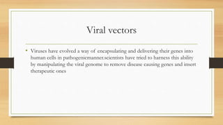 Viral vectors
• Viruses have evolved a way of encapsulating and delivering their genes into
human cells in pathogenicmanner.scientists have tried to harness this ability
by manipulating the viral genome to remove disease causing genes and insert
therapeutic ones
 