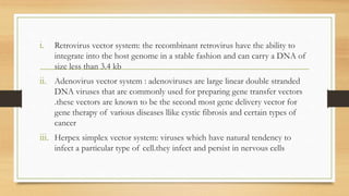 i. Retrovirus vector system: the recombinant retrovirus have the ability to
integrate into the host genome in a stable fashion and can carry a DNA of
size less than 3.4 kb
ii. Adenovirus vector system : adenoviruses are large linear double stranded
DNA viruses that are commonly used for preparing gene transfer vectors
.these vectors are known to be the second most gene delivery vector for
gene therapy of various diseases llike cystic fibrosis and certain types of
cancer
iii. Herpex simplex vector system: viruses which have natural tendency to
infect a particular type of cell.they infect and persist in nervous cells
 
