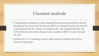 Chemical methods
• Using detergent mixtures: certain charged chemical compounds like calcium
phosphates are mixed with functional cDNA of desired function.the mixture
is introduced near the vicinity of recipient cells , the chemical disturbs the
cell membrane and widens the pore size ana allows cDNA to pass through
the cell
• Lipofection: it is a technique used to inject genetic materials into cell by
means of liposomes
 