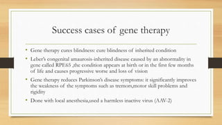 Success cases of gene therapy
• Gene therapy cures blindness: cure blindness of inherited condition
• Leber’s congenital amaurosis-inherited disease caused by an abnormality in
gene called RPE65 ,the condition appears at birth or in the first few months
of life and causes progressive worse and loss of vision
• Gene therapy reduces Parkinson’s disease symptoms: it significantly improves
the weakness of the symptoms such as tremors,motor skill problems and
rigidity
• Done with local anesthesia,used a harmless inactive virus (AAV-2)
 