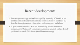 Recent developments
• In a new gene therapy method developed by university of florida in jan
2012,researchers found treatment for a common form of blindness (X-
linked retinitis pigmentosa ) that strikes both youngsters and adults
• A gene therapy called NLX-P-101 dramatically reduces movement
impairment in Parkinson’s patients,according to a result of a phase 2 study
published on march 2011 in the journl lancet neurology
 