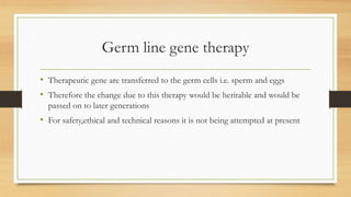 Germ line gene therapy
• Therapeutic gene are transferred to the germ cells i.e. sperm and eggs
• Therefore the change due to this therapy would be heritable and would be
passed on to later generations
• For safety,ethical and technical reasons it is not being attempted at present
 