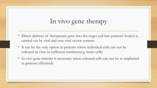 In vivo gene therapy
• Direct delivery of therapeutic gene into the target cell into patient’s body.it is
carried out by viral and non viral vector systems
• It can be the only option in patients where individual cells can not be
cultured in vitro in sufficient numbers(e.g.-brain cells)
• In vivo gene transfer is necessary when cultured cells can not be re implanted
in patients effectively
 