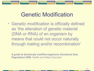 Genetic Modification Genetic modification is officially defined as ‘the alteration of genetic material (DNA or RNA) of an organism by means that could not occur naturally through mating and/or recombination’ A guide to Genetically modified organisms (Contained Use) Regulations 2000.  Health and Safety Executive 