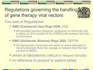 Regulations governing the handling of gene therapy viral vectors Two sets of Regulations: GMO (Contained Use) Regs 2000,  HSE All possible barriers (physical, biological or chemical) are in place to limit contact of the GMOs with humans and the environment GMO (Deliberate Release) Regs 2002 , DEFRA All appropriate measures are taken to avoid damage to the environment from the escape or release from human control of GMOs aimed at laboratories  (difficult to interpret clinically)  no reference to product or patient safety 