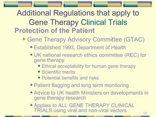 Additional Regulations that apply to Gene Therapy  Clinical Trials Protection of the Patient Gene Therapy Advisory Committee (GTAC) Established 1993, Department of Health UK national research ethics committee (REC) for gene therapy  Ethical acceptability for human gene therapy Scientific merits Potential benefits and risks Patient flagging and long term monitoring Advice to UK health Ministers on developments in gene therapy research Applies to ALL GENE THERAPY CLINICAL TRIALS using viral and non-viral vectors 