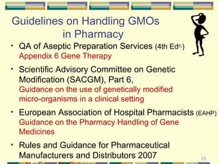 Guidelines on Handling GMOs  in Pharmacy QA of Aseptic Preparation Services  (4th Ed n. )  Appendix 6 Gene Therapy Scientific Advisory Committee on Genetic Modification (SACGM), Part 6,    Guidance on the use of genetically modified    micro-organisms in a clinical setting European Association of Hospital Pharmacists   (EAHP)  Guidance on the Pharmacy Handling of Gene Medicines Rules and Guidance for Pharmaceutical Manufacturers and Distributors 2007    – No Specific Guidance 