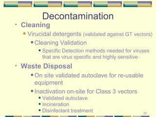Decontamination Cleaning  Virucidal detergents  (validated against GT vectors) Cleaning Validation Specific Detection methods needed for viruses that are virus specific and highly sensitive Waste Disposal On site validated autoclave for re-usable equipment  Inactivation on-site for Class 3 vectors Validated autoclave Incineration  Disinfectant treatment 