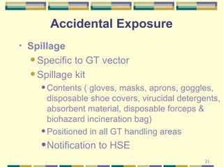 Spillage Specific to GT vector  Spillage kit Contents ( gloves, masks, aprons, goggles, disposable shoe covers, virucidal detergents, absorbent material, disposable forceps & biohazard incineration bag) Positioned in all GT handling areas Notification to HSE Accidental Exposure 