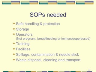 SOPs needed Safe handling & protection Storage Operators  (Not pregnant, breastfeeding or immunosuppressed) Training  Facilities Spillage, contamination & needle stick Waste disposal, cleaning and transport 
