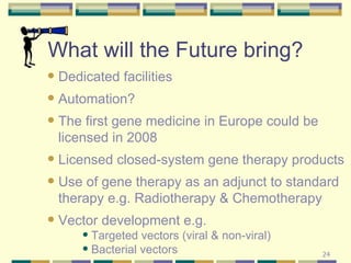 What will the Future bring? Dedicated facilities Automation? The first gene medicine in Europe could be licensed in 2008 Licensed closed-system gene therapy products Use of gene therapy as an adjunct to standard therapy e.g. Radiotherapy & Chemotherapy Vector development e.g. Targeted vectors (viral & non-viral) Bacterial vectors 