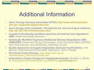 Additional Information Gene Therapy Advisory Committee (GTAC)  http://www. advisorybodies . doh . gov . uk /genetics/ gtac /index. htm Gene therapy trials worldwide. Provided by the Journal of gene medicine  http://82.182.180.141/trials/index.html A guide to Genetically modified organisms (Contained Use) regulations 2000.  Health and Safety Executive Genetically Modified Organism (Deliberate Release) Regulations 2002 [GMO(DR)].  Department for the Environment, Food and Rural Affairs (DEFRA) http://www.opsi.gov.uk/si/si2002/uksi_20022443_en.pdf Quality Assurance of Aseptic Preparation Services Fourth Edition.  A.M. Beaney. Pharmaceutical Press 2006. Appendix 6. Gene Therapy. EU Clinical Trials Directive.   http://www. wctn .org. uk /downloads/EU_Directive/Directive. pdf Implications of gene therapy for hospital pharmacists.  Simpson.J, Stoner. N.  www.pjonline.com/pdf/articles/ pj_20030726_ genetherapy .pdf  