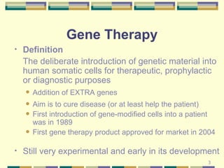 Gene Therapy Definition   The deliberate introduction of genetic material into human somatic cells for therapeutic, prophylactic or diagnostic purposes Addition of EXTRA genes Aim is to cure disease (or at least help the patient) First introduction of gene-modified cells into a patient was in 1989 First gene therapy product approved for market in 2004 Still very experimental and early in its development 