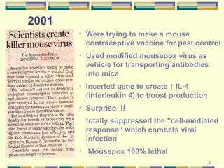 Were trying to make a mouse contraceptive vaccine for pest control Used modified mousepox virus as vehicle for transporting antibodies into mice Inserted gene to create ↑ IL-4 (interleukin 4) to boost production Surprise  !!  totally suppressed the "cell-mediated response“ which combats viral infection Mousepox 100% lethal 2001  