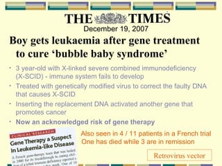   December 19, 2007 Boy gets leukaemia after gene treatment to cure ‘bubble baby syndrome’ 3 year-old with X-linked severe combined immunodeficiency  (X-SCID) - immune system fails to develop Treated with genetically modified virus to correct the faulty DNA that causes X-SCID Inserting the replacement DNA activated another gene that promotes cancer Now an acknowledged risk of gene therapy   Also seen in 4 / 11 patients in a French trial    One has died while 3 are in remission  Retrovirus vector 