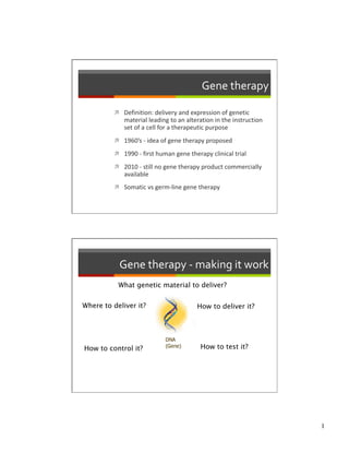 Gene therapy 

            Definition: delivery and expression of genetic 
             material leading to an alteration in the instruction 
             set of a cell for a therapeutic purpose 
            1960’s ‐ idea of gene therapy proposed 

            1990 ‐ first human gene therapy clinical trial  

            2010 ‐ still no gene therapy product commercially 
             available  
            Somatic vs germ‐line gene therapy 




            Gene therapy ‐ making it work 
           What genetic material to deliver?


Where to deliver it?
                    How to deliver it?




How to control it?
                       How to test it?




                                                                     1
 