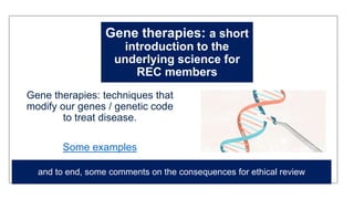 Gene therapies: a short
introduction to the
underlying science for
REC members
Gene therapies: techniques that
modify our genes / genetic code
to treat disease.
Some examples
and to end, some comments on the consequences for ethical review
 