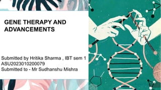 GENE THERAPY AND
ADVANCEMENTS
Submitted by Hritika Sharma , IBT sem 1
ASU2023010200079
Submitted to - Mr Sudhanshu Mishra
 