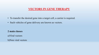 VECTORS IN GENE THERAPY
• To transfer the desired gene into a target cell, a carrier is required.
• Such vehicles of gene delivery are known as vectors.
2 main classes
a)Viral vectors
b)Non viral vectors
 