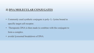 2) DNA MOLECULAR CONJUGATES
• Commonly used synthetic conjugate is poly- L- lysine bound to
specific target cell receptor.
• Therapeutic DNA is then made to combine with the conjugate to
form a complex.
• avoids lysosomal breakdown of DNA.
 