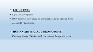 3) LIPOPLEXES
• Lipid DNA complexes
• DNA construct surrounded by artificial lipid layer. Most of it gets
degraded by lysosomes.
4) HUMAN ARTIFICIAL CHROMOSOME
• Can carry a large DNA i.e., with one or more therapeutic genes
 
