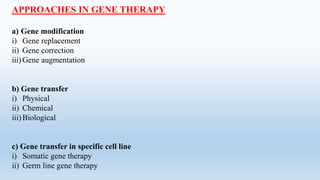 APPROACHES IN GENE THERAPY
a) Gene modification
i) Gene replacement
ii) Gene correction
iii)Gene augmentation
b) Gene transfer
i) Physical
ii) Chemical
iii) Biological
c) Gene transfer in specific cell line
i) Somatic gene therapy
ii) Germ line gene therapy
 