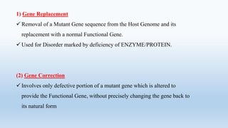 1) Gene Replacement
 Removal of a Mutant Gene sequence from the Host Genome and its
replacement with a normal Functional Gene.
 Used for Disorder marked by deficiency of ENZYME/PROTEIN.
(2) Gene Correction
 Involves only defective portion of a mutant gene which is altered to
provide the Functional Gene, without precisely changing the gene back to
its natural form
 