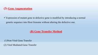 (3) Gene Augmentation
 Expression of mutant gene in defective gene is modified by introducing a normal
genetic sequence into Host Genome without altering the defective one.
(B) Gene Transfer Method
(1)Non-Viral Gene Transfer
(2) Viral Mediated Gene Transfer
 