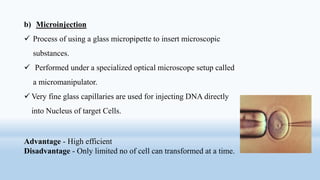 b) Microinjection
 Process of using a glass micropipette to insert microscopic
substances.
 Performed under a specialized optical microscope setup called
a micromanipulator.
 Very fine glass capillaries are used for injecting DNA directly
into Nucleus of target Cells.
Advantage - High efficient
Disadvantage - Only limited no of cell can transformed at a time.
 