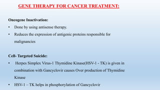 GENE THERAPY FOR CANCER TREATMENT:
Oncogene Inactivation:
• Done by using antisense therapy.
• Reduces the expression of antigenic proteins responsible for
malignancies
Cell- Targeted Suicide:
• Herpes Simplex Virus-1 Thymidine Kinase(HSV-1 - TK) is given in
combination with Gancyclovir causes Over production of Thymidine
Kinase
• HSV-1 – TK helps in phosphorylation of Gancyclovir
 