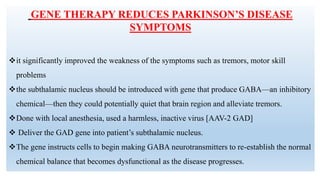 GENE THERAPY REDUCES PARKINSON’S DISEASE
SYMPTOMS
it significantly improved the weakness of the symptoms such as tremors, motor skill
problems
the subthalamic nucleus should be introduced with gene that produce GABA—an inhibitory
chemical—then they could potentially quiet that brain region and alleviate tremors.
Done with local anesthesia, used a harmless, inactive virus [AAV-2 GAD]
 Deliver the GAD gene into patient’s subthalamic nucleus.
The gene instructs cells to begin making GABA neurotransmitters to re-establish the normal
chemical balance that becomes dysfunctional as the disease progresses.
 