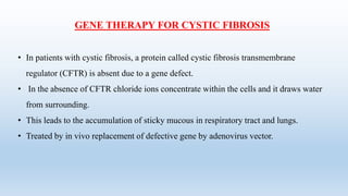 GENE THERAPY FOR CYSTIC FIBROSIS
• In patients with cystic fibrosis, a protein called cystic fibrosis transmembrane
regulator (CFTR) is absent due to a gene defect.
• In the absence of CFTR chloride ions concentrate within the cells and it draws water
from surrounding.
• This leads to the accumulation of sticky mucous in respiratory tract and lungs.
• Treated by in vivo replacement of defective gene by adenovirus vector.
 