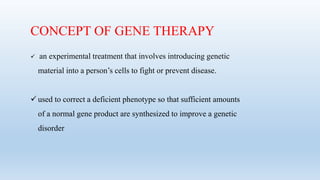 CONCEPT OF GENE THERAPY
 an experimental treatment that involves introducing genetic
material into a person’s cells to fight or prevent disease.
 used to correct a deficient phenotype so that sufficient amounts
of a normal gene product are synthesized to improve a genetic
disorder
 